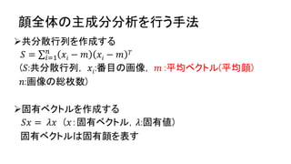 顔全体の主成分分析を行う手法
共分散行列を作成する
𝑆 = 𝑖=1
𝑛
𝑥𝑖 − 𝑚 𝑥𝑖 − 𝑚 𝑇
(𝑆:共分散行列， 𝑥𝑖:番目の画像， 𝑚 :平均ベクトル(平均顔)
𝑛:画像の総枚数)
固有ベクトルを作成する
𝑆𝑥 = 𝜆𝑥 (𝑥：固有ベクトル，𝜆:固有値)
固有ベクトルは固有顔を表す
 