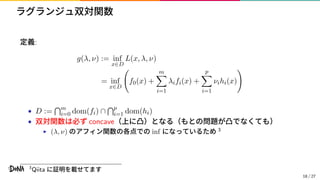 ラグランジュ双対関数
定義:
g(λ, ν) := inf
x∈D
L(x, λ, ν)
= inf
x∈D
f0(x) +
m
i=1
λifi(x) +
p
i=1
νihi(x)
• D := m
i=0 dom(fi) ∩ p
i=1 dom(hi)
• 双対関数は必ず concave（上に凸）となる（もとの問題が凸でなくても）
▶ (λ, ν) のアフィン関数の各点での inf になっているため 3
3
Qiita に証明を載せてます
18 / 27
 