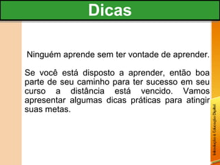 Dicas
               Dicas

Ninguém aprende sem ter vontade de aprender.

Se você está disposto a aprender, então boa
parte de seu caminho para ter sucesso em seu
curso a distância está vencido. Vamos
apresentar algumas dicas práticas para atingir
suas metas.
 