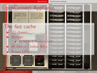 OpenConnect OpenConnect hardware 
OpenConnect Appliance 
The fast cache 
I 1U chassis 
I Storage 
I 14 SSDs, 1 Terabyte each 
I 40 Gbit/s Chelsio NICs 
I 8-core CPU 
Gleb Smirno glebius@nginx.com Net
ix CDN and Open Source October 21, 2014 8 / 1 
 