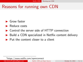 Net
ix CDN Running own CDN 
Reasons for running own CDN 
I Grow faster 
I Reduce costs 
I Control the server side of HTTP connection 
I Build a CDN specialized in Net
ix content delivery 
I Put the content closer to a client 
1https://www.net
ix.com/openconnect 
Gleb Smirno glebius@nginx.com Net
ix CDN and Open Source October 21, 2014 5 / 1 
 