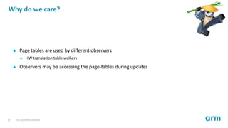 Why do we care?
Page tables are used by diﬀerent observers
HW transla on table walkers
Observers may be accessing the page-tables during updates
17 © 2019 Arm Limited
 