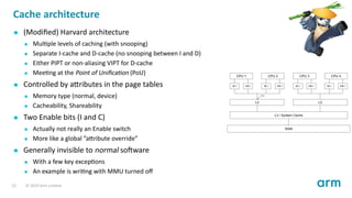 Cache architecture
(Modiﬁed) Harvard architecture
Mul ple levels of caching (with snooping)
Separate I-cache and D-cache (no snooping between I and D)
Either PIPT or non-aliasing VIPT for D-cache
Mee ng at the Point of Uniﬁca on (PoU)
Controlled by a ributes in the page tables
Memory type (normal, device)
Cacheability, Shareability
Two Enable bits (I and C)
Actually not really an Enable switch
More like a global ”a ribute override”
Generally invisible to normal so ware
With a few key excep ons
An example is wri ng with MMU turned oﬀ
23 © 2019 Arm Limited
 