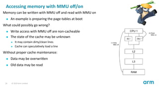 Accessing memory with MMU oﬀ/on
Memory can be wri en with MMU oﬀ and read with MMU on
An example is preparing the page-tables at boot
What could possibly go wrong?
Write access with MMU oﬀ are non-cacheable
The state of the cache may be unknown
It may contain dirty/clean lines
Cache can specula vely load a line
Without proper cache maintenance:
Data may be overwri en
Old data may be read
24 © 2019 Arm Limited
 