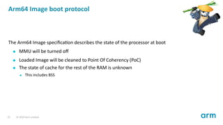 Arm64 Image boot protocol
The Arm64 Image speciﬁca on describes the state of the processor at boot
MMU will be turned oﬀ
Loaded Image will be cleaned to Point Of Coherency (PoC)
The state of cache for the rest of the RAM is unknown
This includes BSS
25 © 2019 Arm Limited
 