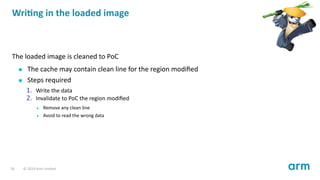 Wri ng in the loaded image
The loaded image is cleaned to PoC
The cache may contain clean line for the region modiﬁed
Steps required
1. Write the data
2. Invalidate to PoC the region modiﬁed
Remove any clean line
Avoid to read the wrong data
26 © 2019 Arm Limited
 