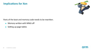 Implica ons for Xen
Parts of the boot and memory code needs to be rewri en.
Memory wri en with MMU oﬀ
Se ng up page-tables
29 © 2019 Arm Limited
 