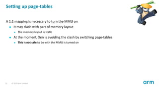 Se ng up page-tables
A 1:1 mapping is necessary to turn the MMU on
It may clash with part of memory layout
The memory layout is sta c
At the moment, Xen is avoiding the clash by switching page-tables
This is not safe to do with the MMU is turned on
31 © 2019 Arm Limited
 