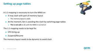 Se ng up page-tables
A 1:1 mapping is necessary to turn the MMU on
It may clash with part of memory layout
The memory layout is sta c
At the moment, Xen is avoiding the clash by switching page-tables
This is not safe to do with the MMU is turned on
The 1:1 mapping needs to be kept for
CPU bring-up
Suspend/Resume
The memory layout needs to be dynamic to avoid clash
31 © 2019 Arm Limited
 