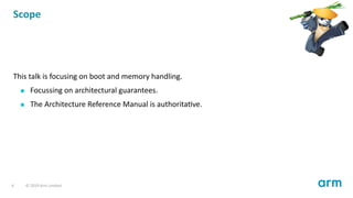 Scope
This talk is focusing on boot and memory handling.
Focussing on architectural guarantees.
The Architecture Reference Manual is authorita ve.
6 © 2019 Arm Limited
 