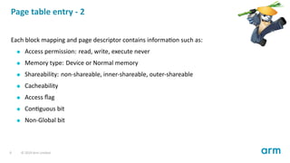 Page table entry - 2
Each block mapping and page descriptor contains informa on such as:
Access permission: read, write, execute never
Memory type: Device or Normal memory
Shareability: non-shareable, inner-shareable, outer-shareable
Cacheability
Access ﬂag
Con guous bit
Non-Global bit
9 © 2019 Arm Limited
 