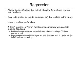 Regression Similar to classification, but output y has the form of one or more real numbers. Goal is to predict for input x an output f(x) that is close to the true y. Learn a continuous function A “loss” function, or “error” function measures how we a certain function f is doing In classification we want to minimize nr. of errors using a 0/1 loss: correct or not In regression we minimize a graded loss function, loss is bigger as f(x) is further from correct y. 