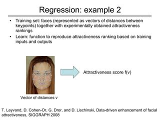 Regression: example 2 Training set: faces (represented as vectors of distances between keypoints) together with experimentally obtained attractiveness rankings Learn: function to reproduce attractiveness ranking based on training inputs and outputs T. Leyvand, D. Cohen-Or, G. Dror, and D. Lischinski, Data-driven enhancement of facial attractiveness, SIGGRAPH 2008  Vector of distances v Attractiveness score f(v) 