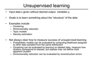 Unsupervised learning Input data x given without desired output  variables y. Goals is to learn something about the “structure” of the data Examples include Clustering Dimensionality reduction Topic models Density estimation Not always clear how to measure success of unsupervised learning Probabilistic models can be evaluated by computing likelihood assigned to other data sampled from the same distribution Clustering can be evaluated by learning on labeled data, measure how clusters correspond to classes, but classes may not define most apparent clusters Dimensionality reduction can be evaluated by reconstruction errors 