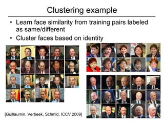 Clustering example Learn face similarity from training pairs labeled as same/different Cluster faces based on identity [Guillaumin, Verbeek, Schmid, ICCV 2009] 