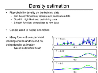 Density estimation Fit probability density on the training data Can be combination of discrete and continuous data Good fit: high likelihood on training data Smooth function: generalizes to new data Can be used to detect anomalies Many forms of unsupervised  learning can be understood as  doing density estimation Type of model differs though 