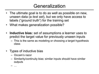 Generalization The ultimate goal is to do as well as possible on new, unseen data (a  test set ), but we only have access to labels (“ground truth”) for the training set What makes generalization possible? Inductive bias:  set of assumptions a learner uses to predict the target value for previously unseen inputs This is the same as modeling or choosing a target hypothesis class Types of inductive bias Occam’s razor Similarity/continuity bias: similar inputs should have similar outputs … 