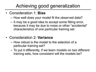 Achieving good generalization Consideration 1:  Bias How well does your model fit the observed data? It may be a good idea to accept some fitting error, because it may be due to noise or other “accidental” characteristics of one particular training set Consideration 2:  Variance How robust is the model to the selection of a particular training set? To put it differently, if we learn models on two different training sets, how consistent will the models be? 