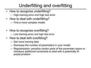 Underfitting and overfitting How to recognize underfitting? High training error and high test error How to deal with underfitting? Find a more complex model How to recognize overfitting? Low training error, but high test error How to deal with overfitting? Get more training data Decrease the number of parameters in your model Regularization: penalize certain parts of the parameter space or introduce additional constraints to deal with a potentially ill-posed problem 