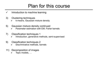 Plan for this course Introduction to machine learning Clustering techniques k-means, Gaussian mixture density Gaussian mixture density continued Parameter estimation with EM, Fisher kernels  Classification techniques 1 Introduction, generative methods, semi-supervised Classification techniques 2 Discriminative methods, kernels Decomposition of images Topic models, …  