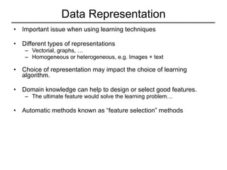 Data Representation Important issue when using learning techniques Different types of representations Vectorial, graphs, … Homogeneous or heterogeneous, e.g. Images + text Choice of representation may impact the choice of learning algorithm. Domain knowledge can help to design or select good features. The ultimate feature would solve the learning problem… Automatic methods known as “feature selection” methods 