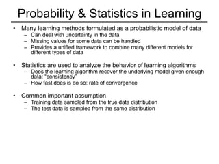 Probability & Statistics in Learning Many learning methods formulated as a probabilistic model of data Can deal with uncertainty in the data Missing values for some data can be handled Provides a unified framework to combine many different models for different types of data Statistics are used to analyze the behavior of learning algorithms Does the learning algorithm recover the underlying model given enough data: “consistency” How fast does is do so: rate of convergence Common important assumption Training data sampled from the true data distribution The test data is sampled from the same distribution 