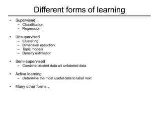 Different forms of learning Supervised  Classification Regression Unsupervised Clustering Dimension reduction Topic models Density estimation Semi-supervised Combine labeled data wit unlabeled data Active learning Determine the most useful data to label next Many other forms… 