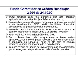 Fundo Garantidor de Crédito Resolução
3.204 de 24.10.02
 FGC: entidade sem fins lucrativos que visa proteger
aplicadores e depositantes (insolvência dos bancos).
 Associados: bancos de desenvolvimento, múltiplo, comercial
e de investimentos; CEF, crédito imobiliário, financeira,
associações de poupança e cias hipotecárias.
 Garantia: depósitos à vista e a prazo; poupança; letras de
câmbio, hipotecárias, imobiliárias e de crédito imobiliário.
 Valor Máximo: R$ 60 mil por CNPJ ou CPF.
 Se o cliente tiver mais do que este montante nestas
aplicações, somente vai poder receber o que tem direito após
a liquidação do banco e entra na fila com os demais
credores, e pode não reaver todo o seu dinheiro.
 Lembre-se que os fundos de investimento não são garantidos
por este seguro, porque são um condomínio de quotistas.
MBA em Finanças e Controladoria

Mercados Financeiros e de Capitais

 