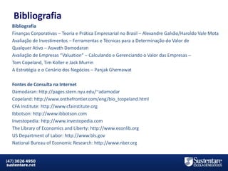 Bibliografia
Bibliografia
Finanças Corporativas – Teoria e Prática Empresarial no Brasil – Alexandre Galvão/Haroldo Vale Mota
Avaliação de Investimentos – Ferramentas e Técnicas para a Determinação do Valor de
Qualquer Ativo – Aswath Damodaran
Avaliação de Empresas “Valuation” – Calculando e Gerenciando o Valor das Empresas –
Tom Copeland, Tim Koller e Jack Murrin
A Estratégia e o Cenário dos Negócios – Panjak Ghemawat
Fontes de Consulta na Internet
Damodaran: http://pages.stern.nyu.edu/~adamodar
Copeland: http://www.onthefrontier.com/eng/bio_tcopeland.html
CFA Institute: http://www.cfainstitute.org
Ibbotson: http://www.ibbotson.com
Investopedia: http://www.investopedia.com
The Library of Economics and Liberty: http://www.econlib.org
US Department of Labor: http://www.bls.gov
National Bureau of Economic Research: http://www.nber.org

MBA em Finanças e Controladoria

Mercados Financeiros e de Capitais

 