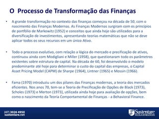 O Processo de Transformação das Finanças
•

A grande transformação no contexto das finanças começou na década de 50, com o
nascimento das Finanças Modernas. As Finanças Modernas surgiram com os princípios
de portfólio de Markowitz (1952) e conceitos que ainda hoje são utilizados para a
diversificação de investimentos, apresentando teorias matemáticas que não se deve
aplicar todos os seus recursos em um único Ativo.

•

Todo o processo evolutivo, com relação a lógica do mercado e precificação de ativos,
continuou ainda com Modigliani e Miller (1958), que questionaram todo os parâmetros
existentes sobre estrutura de capital. Na década de 60, foi desenvolvido o modelo
predominante até hoje para determinar o custo do capital das empresas, o Capital
Asset Pricing Model (CAPM) de Sharpe (1964), Lintner (1965) e Mossin (1966).

•

Fama (1970) introduziu um dos pilares das Finanças modernas, a teoria dos mercados
eficientes. Nos anos 70, tem-se a Teoria de Precificação de Opções de Black (1973),
Scholes (1973) e Merton (1973), utilizada ainda hoje para avaliação de opções, bem
como o nascimento da Teoria Comportamental de Finanças - a Behavioral Finance.

MBA em Finanças e Controladoria

Mercados Financeiros e de Capitais

 