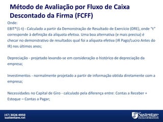 Método de Avaliação por Fluxo de Caixa
Descontado da Firma (FCFF)
Onde:
EBIT*(1-t) - Calculado a partir da Demonstração de Resultado de Exercício (DRE), onde “t”
corresponde à definição da alíquota efetiva. Uma boa alternativa (e mais precisa) é
checar no demonstrativo de resultados qual foi a alíquota efetiva (IR Pago/Lucro Antes do
IR) nos últimos anos;
Depreciação - projetado levando-se em consideração o histórico de depreciação da
empresa;
Investimentos - normalmente projetado a partir de informação obtida diretamente com a
empresa;
Necessidades no Capital de Giro - calculado pela diferença entre: Contas a Receber +
Estoque – Contas a Pagar;

MBA em Finanças e Controladoria

Mercados Financeiros e de Capitais

 