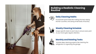 Building a Realistic Cleaning
Routine
Monthly and Rotating Tasks
Daily Cleaning Habits
Include deep cleaning projects, like cleaning the
refrigerator or organizing the garage.
Incorporate quick tasks like making the bed, wiping
kitchen counters, and doing small loads of laundry.
Assign specific tasks to each day to ensure every part
of your home gets regular attention.
Weekly Cleaning Schedule
 