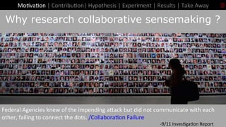 12	
Introduc+on	Why research collaborative sensemaking ?
Mo+va+on	|	Contribu+on|	Hypothesis	|	Experiment	|	Results	|	Take	Away		
Federal	Agencies	knew	of	the	impending	aaack	but	did	not	communicate	with	each	
other,	failing	to	connect	the	dots.	/Collabora+on	Failure	
	 	 	 	 	 	 	 	 	 	 	 	 	 	-9/11	Inves+ga+on	Report	
 