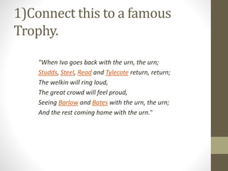 1)Connect this to a famous
Trophy.
"When Ivo goes back with the urn, the urn;
Studds, Steel, Read and Tylecote return, return;
The welkin will ring loud,
The great crowd will feel proud,
Seeing Barlow and Bates with the urn, the urn;
And the rest coming home with the urn."
 