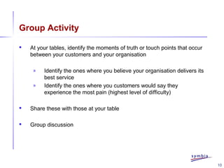 10
Group Activity
 At your tables, identify the moments of truth or touch points that occur
between your customers and your organisation
» Identify the ones where you believe your organisation delivers its
best service
» Identify the ones where you customers would say they
experience the most pain (highest level of difficulty)
 Share these with those at your table
 Group discussion
 