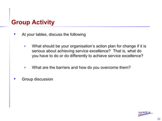 22
Group Activity
 At your tables, discuss the following
» What should be your organisation’s action plan for change if it is
serious about achieving service excellence? That is, what do
you have to do or do differently to achieve service excellence?
» What are the barriers and how do you overcome them?
 Group discussion
 