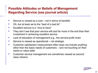 26
Possible Attitudes or Beliefs of Management
Regarding Service (see journal article)
 Service is viewed as a cost – not in terms of benefits
 Oh, but at least we’re the “best of a bad lot”
 Excellent service is a “nice to have”
 They don’t see that poor service will cost far more in the end than their
investment in achieving excellent service
 Lack of education of management e.g., the service-profit chain
 Service is viewed as operational – not strategic
 Customer satisfaction measurement often does not include anything
other than the basic needs of customers – and not touching on their
wants or value adds
 Customer service management are sometimes viewed as second
class citizens
 