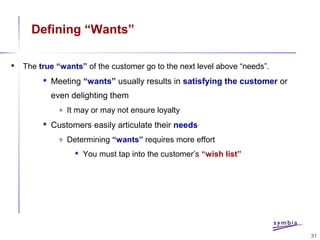 31
Defining “Wants”
 The true “wants” of the customer go to the next level above “needs”.
 Meeting “wants” usually results in satisfying the customer or
even delighting them
» It may or may not ensure loyalty
 Customers easily articulate their needs
» Determining “wants” requires more effort
 You must tap into the customer’s “wish list”
 