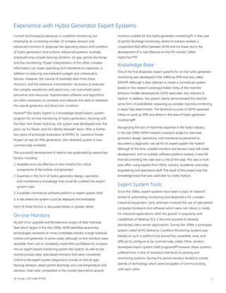 Experience with Hydro Generator Expert Systems
Current technological advances in condition monitoring are                monitors suitable for this hydro-generator monitoring [1]. In the case
employing an increasing number of complex sensors and                     of partial discharge monitoring, where no solution existed, a
advanced monitors to diagnose the operating status and condition          cooperative R&D effort between NYPA and Iris Power led to the
of hydro generators and turbines. Advanced systems routinely              development of a cost effective on-line PD monitor called
employed may include bearing vibration, air gap, partial discharge,       HydroTrac™ [2].
and flux monitoring. Proper interpretation of this often complex
                                                                          Knowledge Base
information can lower operating and maintenance expenses, in
                                                                          One of the first diagnostic expert systems for on-line turbo-generator
addition to reducing unscheduled outages and catastrophic
                                                                          monitoring was developed in the 1980s by EPRI and was called
failures. However, the volume of available data from these
                                                                          GEMS [3]. Although a later attempt to create a commercial system
monitors, and the extensive interpretation necessary to evaluate
                                                                          based on this research prototype failed, many of the machine
the complex waveforms and spectrums, can overwhelm plant
                                                                          behavior models developed for GEMS were later very relevant to
personnel and resources. Sophisticated software and algorithms
                                                                          HydroX. In addition, this system clearly demonstrated the need for
are often necessary to correlate and interpret this data to establish
                                                                          some form of probabilistic reasoning as complex machine monitoring
the overall generator and drive train condition.
                                                                          is never fully deterministic. The technical success of GEMS spawned
HydroX™ (for Hydro Expert) is a knowledge-based expert system             follow on work by EPRI and others in the area of hydro generator
program for on-line monitoring of hydro-generators. Working with          monitoring [4].
the New York Power Authority, the system was developed over five
                                                                          Recognizing the loss of machines expertise in the hydro industry,
years by Iris Power and GE's Bently Nevada* team. After a further
                                                                          in the late 1990s NYPA initiated a research project to interview
two years of prototype evaluation at NYPA’s St. Lawrence Power
                                                                          generator design, operations, and maintenance personnel to
Project on two 60 MVA generators, the validated system is now
                                                                          document a diagnostic rule set for an expert system like HydroX.
commercially available.
                                                                          Although at the time, suitable monitors and sensors were still under
The successful development of HydroX was predicated by several key        development, and no suitable software platform existed, it was felt
factors, including:                                                       that documenting the rules was a critical first step. This was a multi-
1. Available and cost effective on-line monitors for critical             year effort using experts from OEMs, industry, academia, and utility
  components of the turbine and generator.                                engineering and operations staff. The result of this project was the
2. Expertise in the form of hydro-generator design, operation,            knowledge base that was used later to create HydroX.
  and maintenance knowledge that could be codified into expert
  system rules.                                                           Expert System Tools
3. A suitable commercial software platform or expert system shell.        Since the 1980s, expert systems have been a topic of research
                                                                          aimed at automating monitoring and diagnostics for complex
4. A site where the system could be deployed and evaluated.
                                                                          industrial equipment. Early attempts involved the use of specialized
Each of these factors is discussed below in greater detail.               computer hardware and software which were not robust or ready
                                                                          for industrial applications. With the growth in popularity and
On-line Monitors
                                                                          capabilities of desktop PCs, it became possible to develop
As part of an upgrade and life extension project of their hydraulic
                                                                          distributed client-server applications. During the 1990s a prototype
fleet which began in the late 1990s, NYPA identified several key
                                                                          system called ACMS (Advance Condition Monitoring System) was
technologies necessary to more completely monitor a large hydraulic
                                                                          fielded on such a platform but proved too unreliable, slow, and
turbine and generator. In some cases, although on-line monitors were
                                                                          difficult to configure to be commercially viable. Other vendors
available, their cost or complexity made them prohibitive for inclusion
                                                                          developed expert system shell programs [5] however, these systems
into an expert-based monitoring system like HydroX. As well as the
                                                                          suffered from a lack of standard interfaces to sensing and
normal process data, specialized monitors that were considered
                                                                          monitoring systems. During this period vendors tended to create
critical to the expert system diagnostics include on-line air-gap,
bearing vibration, stator partial discharge and core temperature and      islands of technology which were incapable of communicating

vibration. Over time, competition in the market place led to several      with each other.

GE Energy | GER-4488 (07/08)                                                                                                                        1
 