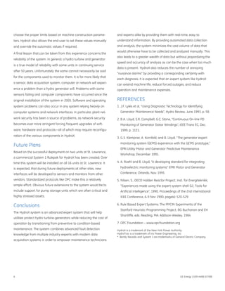 choose the proper limits based on machine construction parame-           and experts alike by providing them with real-time, easy to
ters. HydroX also allows the end-user to set these values manually       understand information. By providing automated data collection
and override the automatic values if required.                           and analysis, the system minimizes the vast volume of data that
                                                                         would otherwise have to be collected and analyzed manually. This
A final lesson that can be taken from this experience concerns the
                                                                         also leads to a greater wealth of data but without jeopardizing the
reliability of the system. In general, a hydro turbine and generator
                                                                         speed and accuracy of analysis as can be the case when too much
is a true model of reliability with some units in continuing service
                                                                         data is present. HydroX also reduces the number of annoying
after 50 years. Unfortunately the same cannot necessarily be said
                                                                         “nuisance alarms” by providing a corresponding certainty with
for the components used to monitor them. It is far more likely that
                                                                         each diagnosis. It is expected that an expert system like HydroX
a sensor, data acquisition system, computer or network will experi-      can extend machine life, reduce forced outages, and reduce
ence a problem than a hydro generator will. Problems with some           operation and maintenance expenses.
sensors failing and computer components have occurred since the
original installation of the system in 2005. Software and operating      REFERENCES
system problems can also occur in any system relying heavily on          1. J.F. Lyles et al, “Using Diagnostic Technology for Identifying
computer systems and network interfaces. In particular, plant net-         Generator Maintenance Needs”, Hydro Review, June 1993, p. 58.
work security has been a source of problems, as network security         2. B.A. Lloyd, S.R. Campbell, G.C. Stone, “Continuous On-line PD
becomes ever more stringent forcing frequent upgrades of soft-             Monitoring of Generator Stator Windings”, IEEE Trans EC, Dec.
ware, hardware and protocols—all of which may require reconfigu-           1999, p. 1131.
ration of the various components in HydroX.
                                                                         3. G.S. Klempner, A. Kornfeld, and B. Lloyd, “The generator expert
                                                                           monitoring system (GEMS) experience with the GEMS prototype,”
Future Plans
                                                                           EPRI Utility Motor and Generator Predictive Maintenance
Based on the successful deployment on two units at St. Lawrence,
                                                                           Workshop, December 1991.
a commercial System 1 Rulepak for HydroX has been created. Over
time this system will be installed on all 16 units at St. Lawrence. It   4. A. Roehl and B. Lloyd, “A developing standard for integrating

is expected, that during future deployments at other sites, new            hydroelectric monitoring systems” EPRI Motor and Generator

interfaces will be developed to sensors and monitors from other            Conference, Orlando, Nov. 1995.

vendors. Standardized protocols like OPC make this a relatively          5. Nilsen, S., OECD Halden Reactor Project, Inst. for Energiteknikk;
simple effort. Obvious future extensions to the system would be to         “Experiences made using the expert system shell G2, Tools for
include support for pump storage units which are often critical and        Artificial Intelligence”, 1990, Proceedings of the 2nd International
highly stressed assets.                                                    IEEE Conference, 6-9 Nov 1990, page(s): 520-529

Conclusions                                                              6. Rule Based Expert Systems: The MYCIN Experiments of the
                                                                           Stanford Heuristic Programming Project, BG Buchanan and EH
The HydroX system is an advanced expert system that will help
                                                                           Shortliffe, eds. Reading, MA: Addison-Wesley, 1984
utilities protect hydro turbine-generators while reducing the cost of
operation by transitioning from preventive to condition-based            7. OPC Foundation – www.opcfoundation.org
maintenance. The system combines advanced fault detection                HydroX is a trademark of the New York Power Authority.
knowledge from multiple industry experts with modern data                HydroTrac is a trademark of Iris Power Engineering, Inc.
                                                                         * Bently Nevada and System 1 are trademarks of General Electric Company.
acquisition systems in order to empower maintenance technicians




6                                                                                                                           GE Energy | GER-4488 (07/08)
 