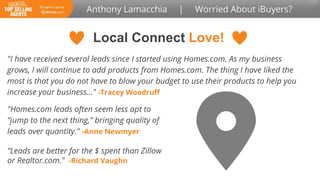 Local Connect Love!
"I have received several leads since I started using Homes.com. As my business
grows, I will continue to add products from Homes.com. The thing I have liked the
most is that you do not have to blow your budget to use their products to help you
increase your business..." -Tracey Woodruff
“Leads are better for the $ spent than Zillow
or Realtor.com." -Richard Vaughn
"Homes.com leads often seem less apt to
“jump to the next thing,” bringing quality of
leads over quantity." -Anne Newmyer
 