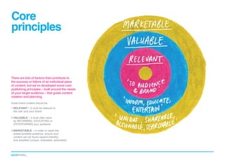 Core
principles

There are lots of factors that contribute to
the success or failure of an individual piece
of content, but we’ve developed some core
publishing principles – built around the needs
of your target audience – that guide content
creation and planning.
Great brand content should be:
1.	 ELEVANT – it must be relevant to
R

the user and your brand
2.	 ALUABLE – it must offer value
V

by INFORMING, EDUCATING or
ENTERTAINING your audience
3.	 ARKETABLE – in order to reach the
M

widest possible audience, ensure your
content can be found (search-friendly)
and amplified (unique, shareable, actionable)

 