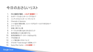 今日のおさらいリスト
1. PK の選択が重要 ←これが１番重要！！
2. なぜテーブルをインターリーブするか？
3. インデックスとインターリーブについて
4. Channels と Sessions
5. ノード追加・削除の際、リシャードがなぜ１〜２sでできるのか？
6. エラーについて
7. 容量に関する上限
8. テーブルが分割（Split）されるロジック
9. 負荷試験は十分長く実行する
10. 負荷試験間はデータベースをDropする
11. TPSの数え方
12. ノード数を縮小するについて
13. グラフの ”Total storage” の意味って？
14. Query Plan Cache ←これも重要！！
 