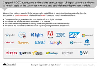 Capgemini DCX aggregates and enables an ecosystem of digital partners and tools
to remain agile at the customer interface and establish new deployment models
We provide a platform agnostic Digital transformation capability and excel at driving business value from the
aggregation of multi-stakeholder relationships at scale through our cloud integration platforms
•
•
•
•

Our system of engagement enables business benefit from digital initiatives
We deliver and assure our clients end to end DCX, at scale
We use our repository of ready to deploy assets and platforms to accelerate delivery
We ensure the availability of SME technical capability in alignment to business need

Copyright © Capgemini 2014. All Rights Reserved

An Introduction in 10 slides to Digital Customer Experience | February 2014
7

 