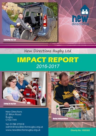 Charity No: 1005302
New Directions Rugby Ltd
IMPACT REPORT
2016-2017
Living in my flat
Enjoying my car
Being independent
New Directions
27 Bilton Road
Rugby
CV22 7AN
Tel: 01788 573318
admin@newdirectionsrugby.org.uk
www.newdirectionsrugby.org.uk
 