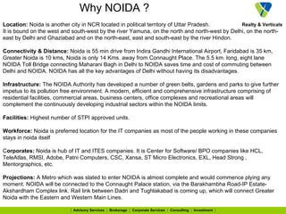 Why NOIDA ? Location:  Noida is another city in NCR located in political territory of Uttar Pradesh.  It is bound on the west and south-west by the river Yamuna, on the north and north-west by Delhi, on the north-east by Delhi and Ghaziabad and on the north-east, east and south-east by the river Hindon. Connectivity & Distance:  Noida is 55 min drive from Indira Gandhi International Airport, Faridabad is 35 km, Greater Noida is 10 kms, Noida is only 14 Kms. away from Connaught Place. The 5.5 km. long, eight lane NOIDA Toll Bridge connecting Maharani Bagh in Delhi to NOIDA saves time and cost of commuting between Delhi and NOIDA. NOIDA has all the key advantages of Delhi without having its disadvantages.  Infrastructure:  The NOIDA Authority has developed a number of green belts, gardens and parks to give further impetus to its pollution free environment. A modern, efficient and comprehensive infrastructure comprising of residential facilities, commercial areas, business centers, office complexes and recreational areas will complement the continuously developing industrial sectors within the NOIDA limits.  Facilities:  Highest number of STPI approved units.  Workforce:  Noida is preferred location for the IT companies as most of the people working in these companies stays in noida itself  C orporates:  Noida is hub of IT and ITES companies. It is Center for Software/ BPO companies like HCL, TeleAtlas, RMSI, Adobe, Patni Computers, CSC, Xansa, ST Micro Electronics, EXL, Head Strong , Mentorgraphics, etc. Projections:  A Metro which was slated to enter NOIDA is almost complete and would commence plying any moment. NOIDA will be connected to the Connaught Palace station, via the Barakhambha Road-IP Estate-Akshardham Complex link. Rail link between Dadri and Tughlakabad is coming up, which will connect Greater Noida with the Eastern and Western Main Lines. 