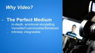 Why Video? 
- The Perfect Medium 
- In-depth, emotional storytelling 
- Versatile/Customizable/Serialized 
- Infinitely integratable 
 