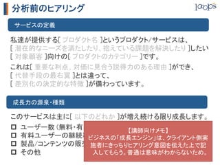 分析前のヒアリング
　サービスの定義	

私達が提供する[ プロダクト名 ]というプロダクト/サービスは、	
[ 潜在的なニーズを満たしたり、抱えている課題を解決したり ]したい	
[ 対象顧客 ]向けの[ プロダクトのカテゴリー ]です。	
	



これは[ 重要な利点、対価に見合う説得力のある理由 ]ができ、	
[ 代替手段の最右翼 ]とは違って、	
[ 差別化の決定的な特徴 ]が備わっています。	

　成長力の源泉・種類	

このサービスは主に[ 以下のどれか ]が増え続ける限り成長します。	
	



p  ユーザー数 (無料・有料問わず)	
  【講師向けメモ】	
p  有料ユーザーの継続率	
ビジネスの「成長エンジン」は、クライアント側実
p  製品/コンテンツの販売件数、金額	
                施者にきっちりヒアリング意図を伝えた上で記
p  その他	
        入してもらう。普通は意味がわからないため。	
 