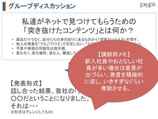 グループディスカッション

      私達がネットで見つけてもらうための	
      「突き抜けたコンテンツ」とは何か？	
•    製品だけでなく、自分たちの身の回りにあるものから「超変わったもの」を探す。	
•    他人の発表を「でも」「だけど」で否定しない。「なるほど、じゃあ・・・」で広げていく。	
•    予算や実現の可能性は度外視。	
•    変なモノ、変な場所、変な人、徹底してやっていること、自分たちしか知らないこと、etc	
                              【講師用メモ】	
                           新入社員やおとなしい社
                           員が多い場合は意見が
                           出づらい。発言を積極的
【発表形式】	
                   に促し、いきすぎなぐらい
                               発散させる。	
話し合った結果、我社の「突き抜けたコンテンツ」は	
○○だということになりました。	
それは・・・	
※形式はアレンジしてもOK	
 