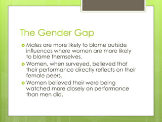 The Gender Gap
 Males are more likely to blame outside
influences where women are more likely
to blame themselves.
 Women, when surveyed, believed that
their performance directly reflects on their
female peers.
 Women believed their were being
watched more closely on performance
than men did.
 